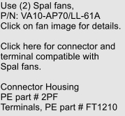 Use (2) Spal fans, P/N: VA10-AP70/LL-61A Click on fan image for details.  Click here for connector and terminal compatible with Spal fans.  Connector Housing PE part # 2PF Terminals, PE part # FT1210